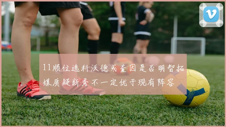 11顺位选科沃德或奎因是否明智拓媒质疑新秀不一定优于现有阵容