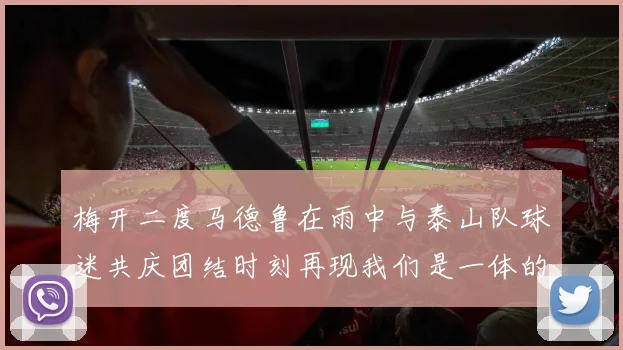 梅开二度马德鲁在雨中与泰山队球迷共庆团结时刻再现我们是一体的精神