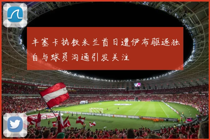 丰塞卡执教米兰首日遭伊布驱逐独自与球员沟通引发关注