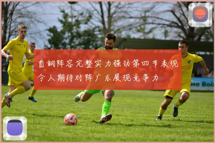 首钢阵容完整实力强劲第四节表现令人期待对阵广东展现竞争力