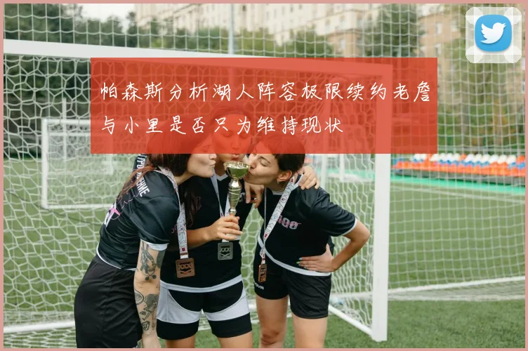 帕森斯分析湖人阵容极限续约老詹与小里是否只为维持现状