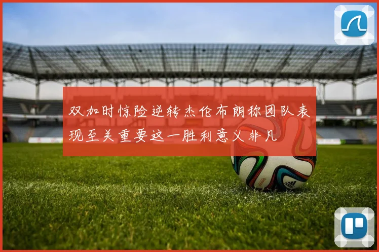 双加时惊险逆转杰伦布朗称团队表现至关重要这一胜利意义非凡