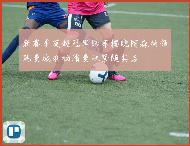 新赛季英超冠军赔率揭晓阿森纳领跑曼城利物浦曼联紧随其后