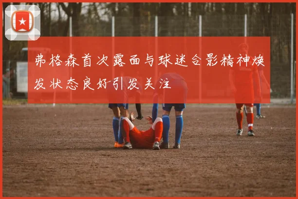 弗格森首次露面与球迷合影精神焕发状态良好引发关注