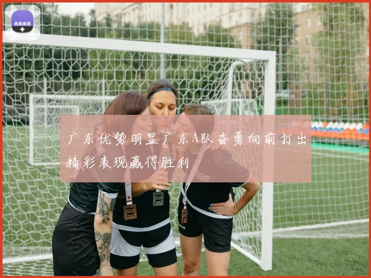 广东优势明显广东A队奋勇向前打出精彩表现赢得胜利